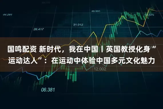 国鸣配资 新时代，我在中国丨英国教授化身“运动达人”：在运动中体验中国多元文化魅力