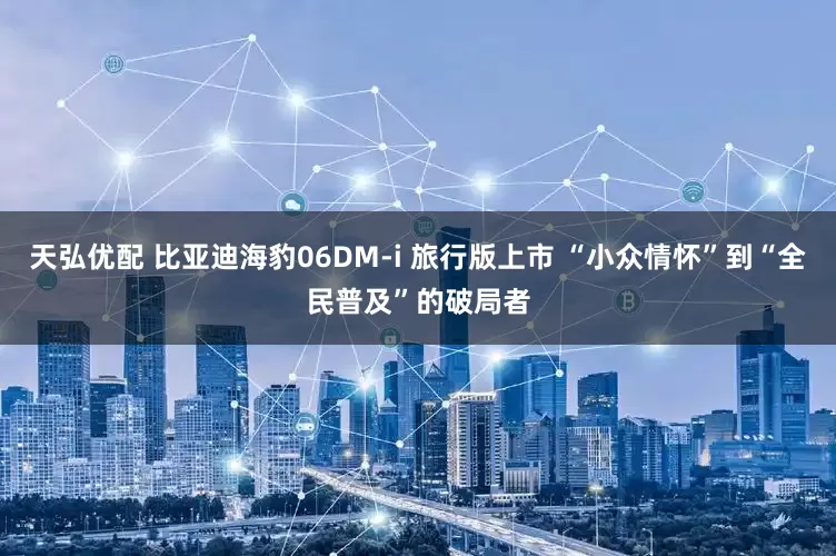 天弘优配 比亚迪海豹06DM-i 旅行版上市 “小众情怀”到“全民普及”的破局者
