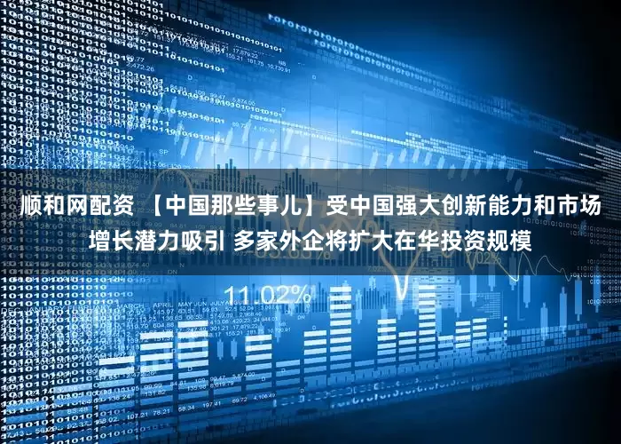 顺和网配资 【中国那些事儿】受中国强大创新能力和市场增长潜力吸引 多家外企将扩大在华投资规模