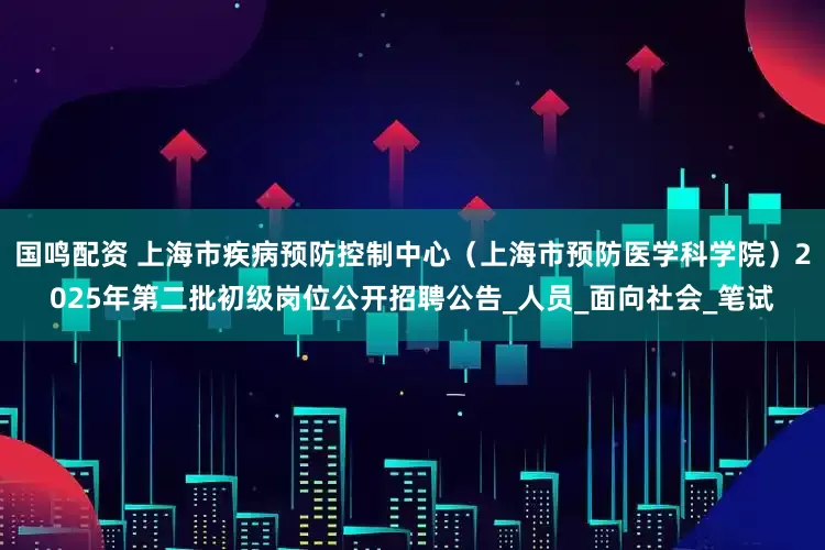国鸣配资 上海市疾病预防控制中心（上海市预防医学科学院）2025年第二批初级岗位公开招聘公告_人员_面向社会_笔试