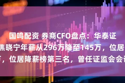 国鸣配资 券商CFO盘点：华泰证券首席财务官焦晓宁年薪从296万降至145万，位居降薪榜第三名，曾任证监会会计部副主任