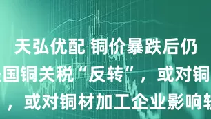 天弘优配 铜价暴跌后仍被看好，美国铜关税“反转”，或对铜材加工企业影响较大