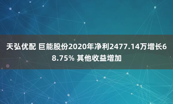 天弘优配 巨能股份2020年净利2477.14万增长68.75% 其他收益增加