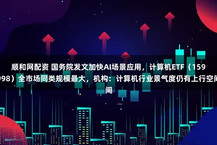 顺和网配资 国务院发文加快AI场景应用，计算机ETF（159998）全市场同类规模最大，机构：计算机行业景气度仍有上行空间