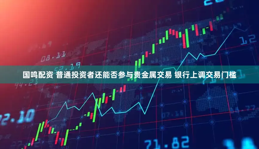 国鸣配资 普通投资者还能否参与贵金属交易 银行上调交易门槛