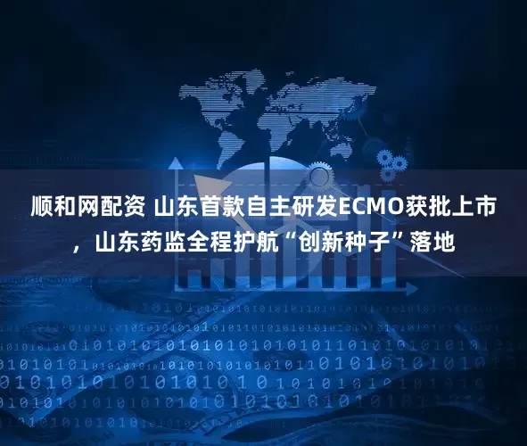 顺和网配资 山东首款自主研发ECMO获批上市，山东药监全程护航“创新种子”落地