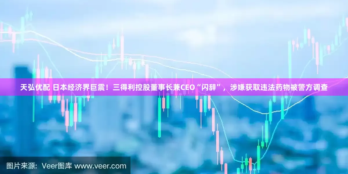 天弘优配 日本经济界巨震！三得利控股董事长兼CEO“闪辞”，涉嫌获取违法药物被警方调查